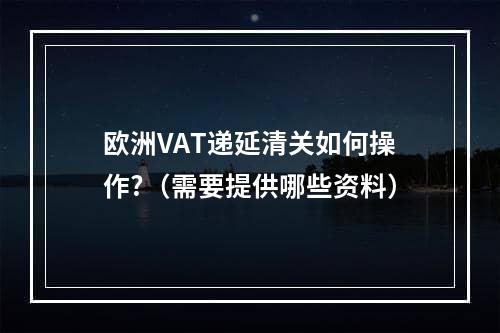 欧洲VAT递延清关如何操作?（需要提供哪些资料）