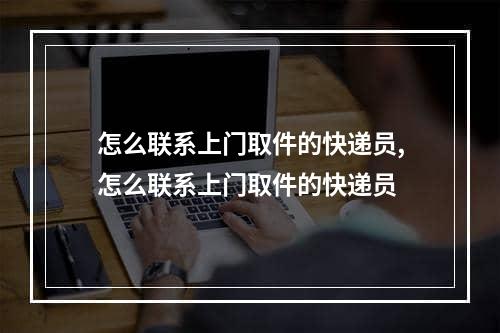 怎么联系上门取件的快递员,怎么联系上门取件的快递员