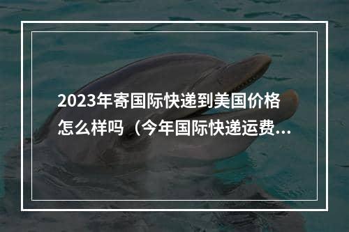 2023年寄国际快递到美国价格怎么样吗（今年国际快递运费走势）