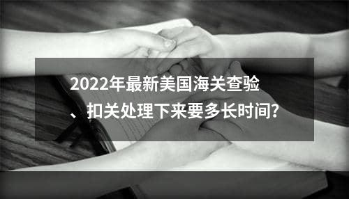 2022年最新美国海关查验、扣关处理下来要多长时间？