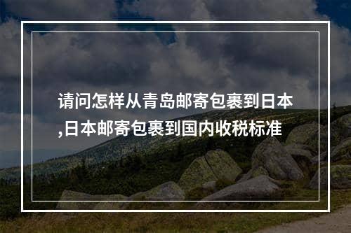 请问怎样从青岛邮寄包裹到日本,日本邮寄包裹到国内收税标准