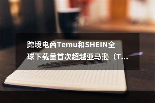 跨境电商Temu和SHEIN全球下载量首次超越亚马逊（Temu在2023年下载量激增23倍）