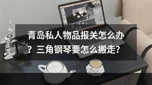 青岛私人物品报关怎么办？三角钢琴要怎么搬走？