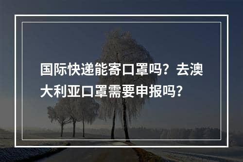 国际快递能寄口罩吗？去澳大利亚口罩需要申报吗？