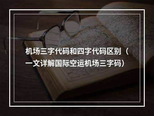 机场三字代码和四字代码区别（一文详解国际空运机场三字码）