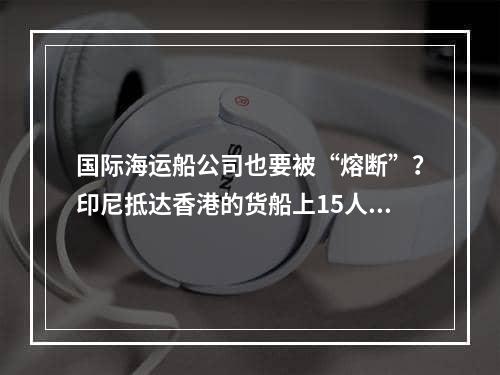 国际海运船公司也要被“熔断”？印尼抵达香港的货船上15人确诊！