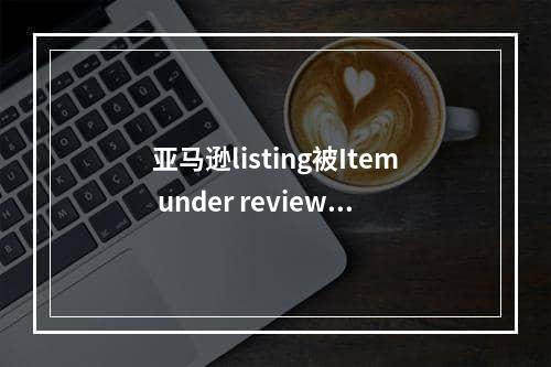 亚马逊listing被Item under review怎么办？