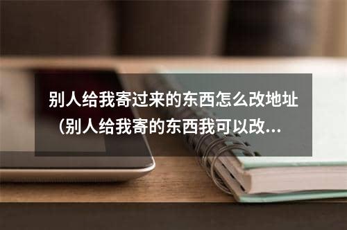 别人给我寄过来的东西怎么改地址（别人给我寄的东西我可以改地址吗）