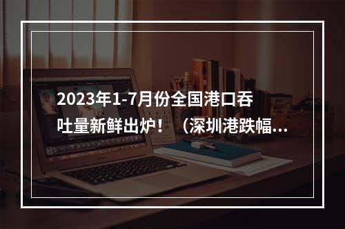 2023年1-7月份全国港口吞吐量新鲜出炉！（深圳港跌幅排名第一）