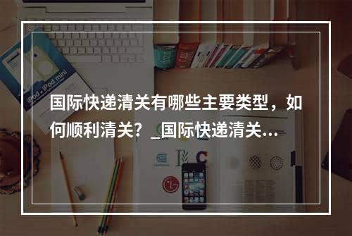 国际快递清关有哪些主要类型，如何顺利清关？_国际快递清关的主要类型是什么，如何成功清关？