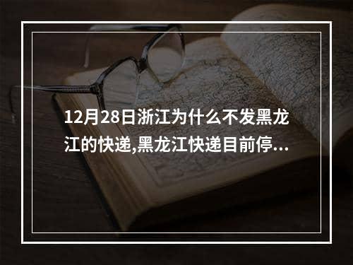 12月28日浙江为什么不发黑龙江的快递,黑龙江快递目前停运了吗