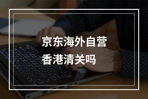 京东海外自营香港清关吗