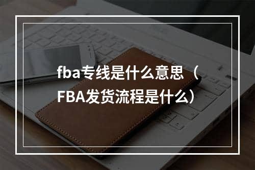 fba专线是什么意思（FBA发货流程是什么）