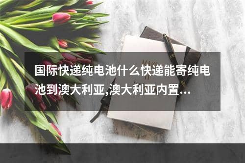 国际快递纯电池什么快递能寄纯电池到澳大利亚,澳大利亚内置电池国际快递怎么寄