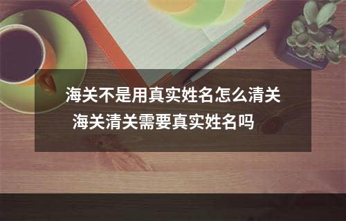 海关不是用真实姓名怎么清关  海关清关需要真实姓名吗