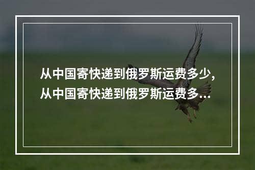 从中国寄快递到俄罗斯运费多少,从中国寄快递到俄罗斯运费多少