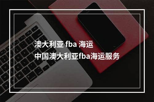 澳大利亚 fba 海运  中国澳大利亚fba海运服务