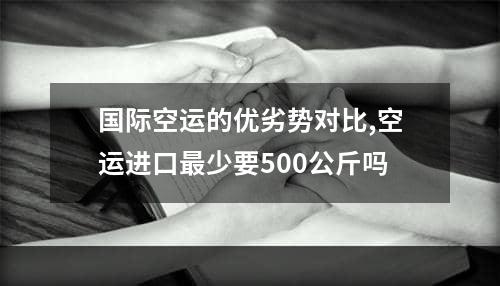 国际空运的优劣势对比,空运进口最少要500公斤吗