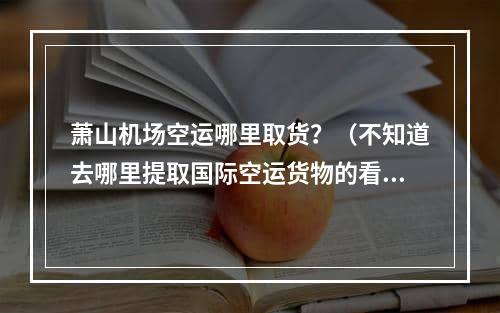 萧山机场空运哪里取货？（不知道去哪里提取国际空运货物的看过来）