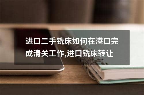 进口二手铣床如何在港口完成清关工作,进口铣床转让