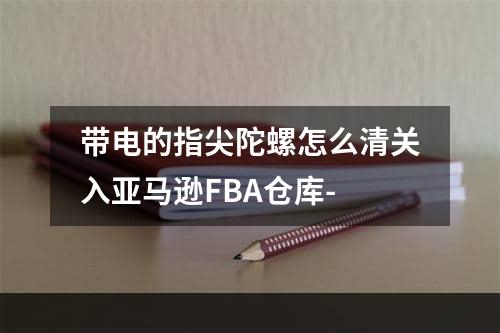 带电的指尖陀螺怎么清关入亚马逊FBA仓库-