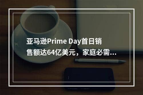 亚马逊Prime Day首日销售额达64亿美元，家庭必需品畅销