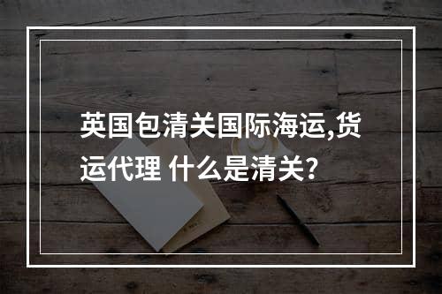 英国包清关国际海运,货运代理 什么是清关？