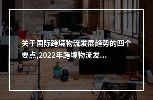 关于国际跨境物流发展趋势的四个要点,2022年跨境物流发展趋势