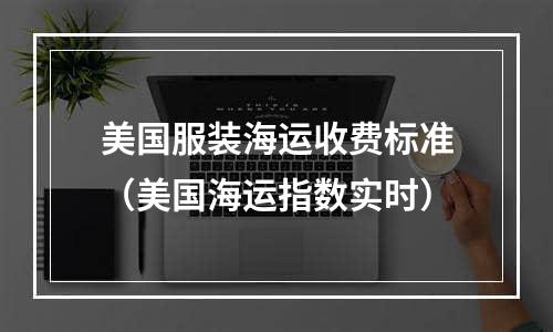 美国服装海运收费标准（美国海运指数实时）