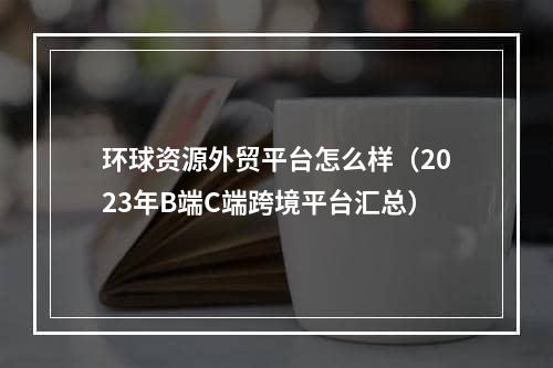 环球资源外贸平台怎么样（2023年B端C端跨境平台汇总）