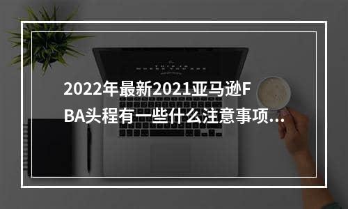 2022年最新2021亚马逊FBA头程有一些什么注意事项？