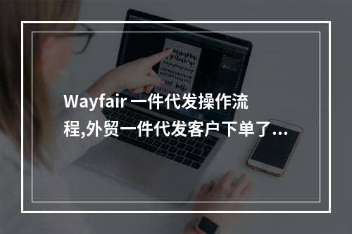 Wayfair 一件代发操作流程,外贸一件代发客户下单了怎么操作