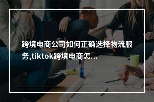 跨境电商公司如何正确选择物流服务,tiktok跨境电商怎么解决物流问题