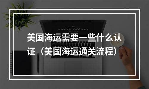 美国海运需要一些什么认证（美国海运通关流程）