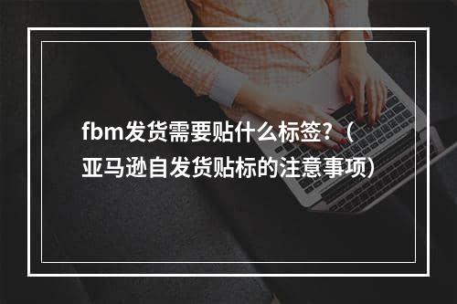 fbm发货需要贴什么标签?（亚马逊自发货贴标的注意事项）