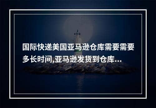 国际快递美国亚马逊仓库需要需要多长时间,亚马逊发货到仓库需要多少时间