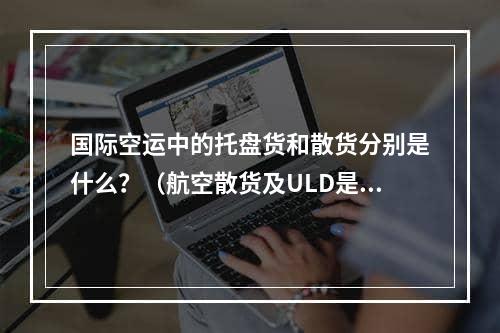 国际空运中的托盘货和散货分别是什么？（航空散货及ULD是什么意思）