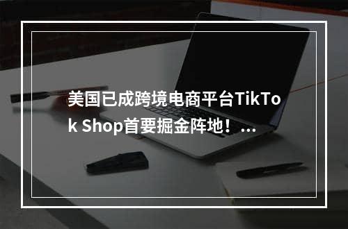 美国已成跨境电商平台TikTok Shop首要掘金阵地！（电商业务将扩大十倍）