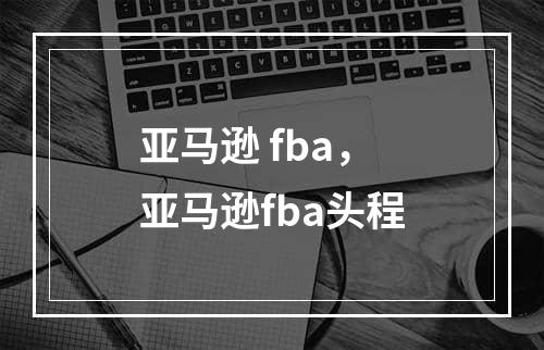 亚马逊 fba，亚马逊fba头程