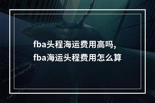 fba头程海运费用高吗,fba海运头程费用怎么算