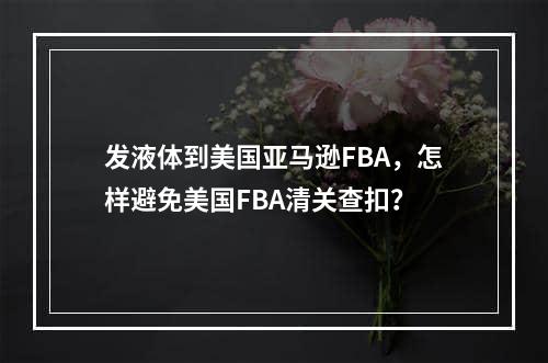 发液体到美国亚马逊FBA，怎样避免美国FBA清关查扣？