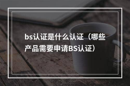 bs认证是什么认证（哪些产品需要申请BS认证）