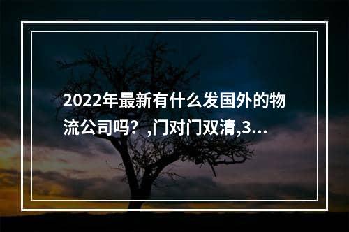 2022年最新有什么发国外的物流公司吗？,门对门双清,3-5天递送