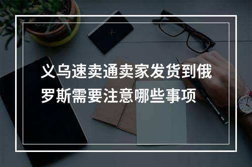 义乌速卖通卖家发货到俄罗斯需要注意哪些事项