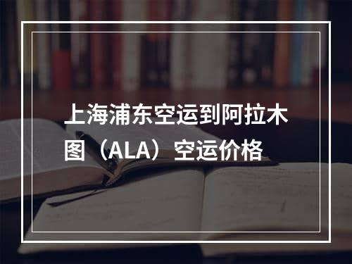 上海浦东空运到阿拉木图（ALA）空运价格