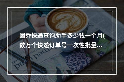 固乔快递查询助手多少钱一个月(数万个快递订单号一次性批量查询的实用方法)