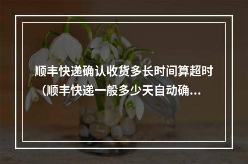 顺丰快递确认收货多长时间算超时（顺丰快递一般多少天自动确认收货）