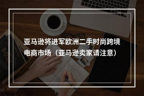 亚马逊将进军欧洲二手时尚跨境电商市场（亚马逊卖家请注意）