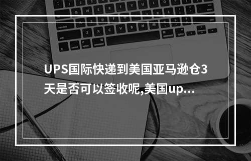 UPS国际快递到美国亚马逊仓3天是否可以签收呢,美国ups快递到中国怎么填写地址