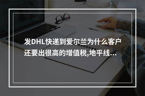 发DHL快递到爱尔兰为什么客户还要出很高的增值税,地平线5